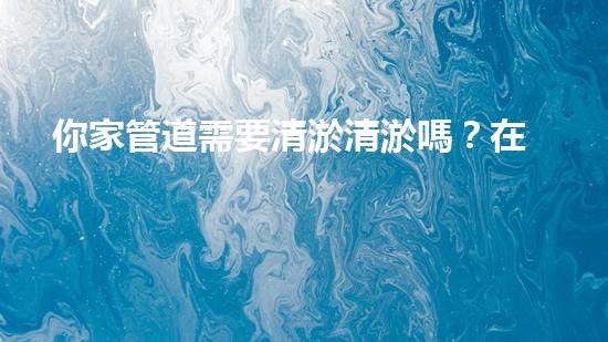 你家管道需要清淤清淤嗎？在線為你解答！